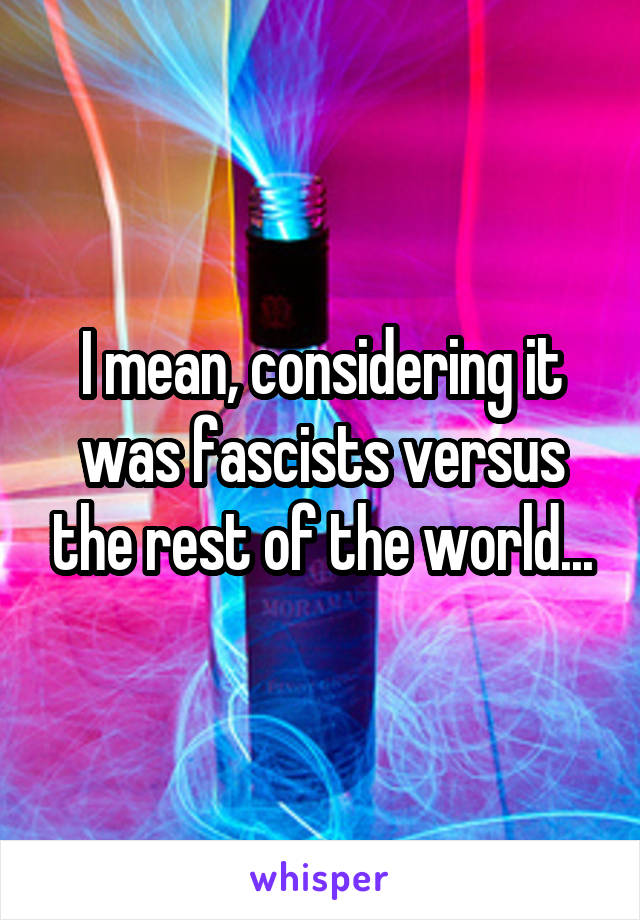 I mean, considering it was fascists versus the rest of the world...