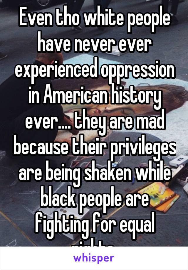 Even tho white people have never ever experienced oppression in American history ever.... they are mad because their privileges are being shaken while black people are fighting for equal rights 