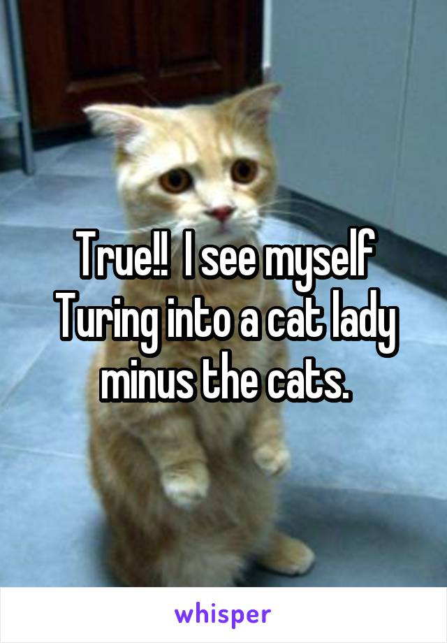 True!!  I see myself Turing into a cat lady minus the cats.