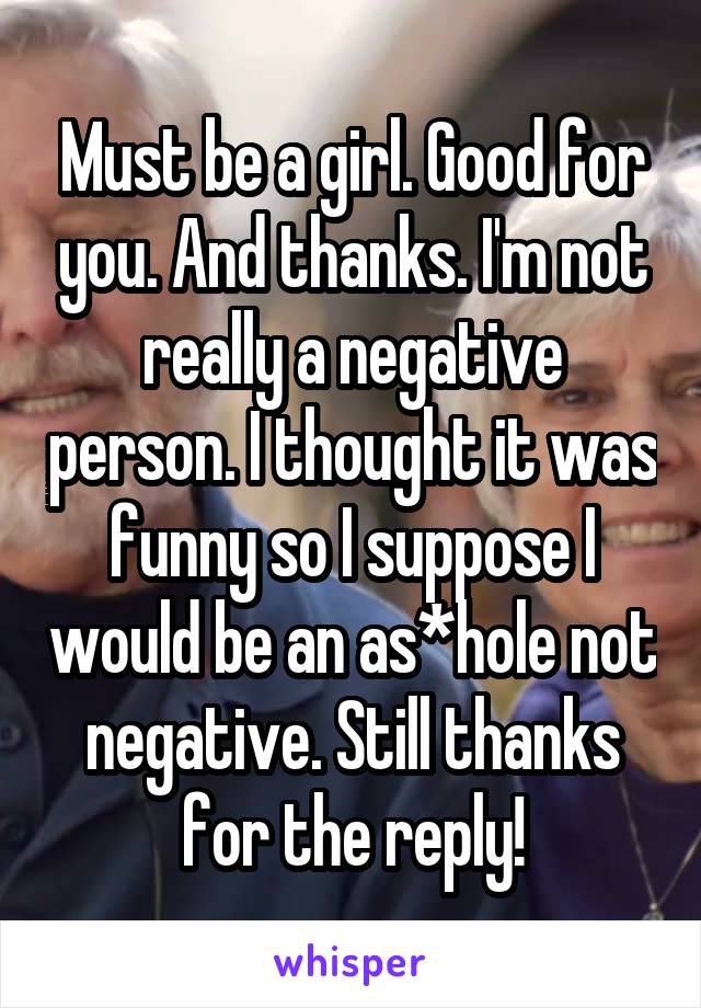 Must be a girl. Good for you. And thanks. I'm not really a negative person. I thought it was funny so I suppose I would be an as*hole not negative. Still thanks for the reply!