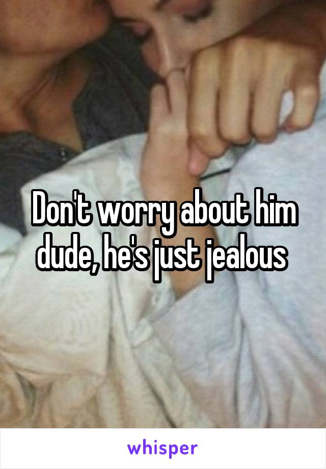 Don't worry about him dude, he's just jealous 