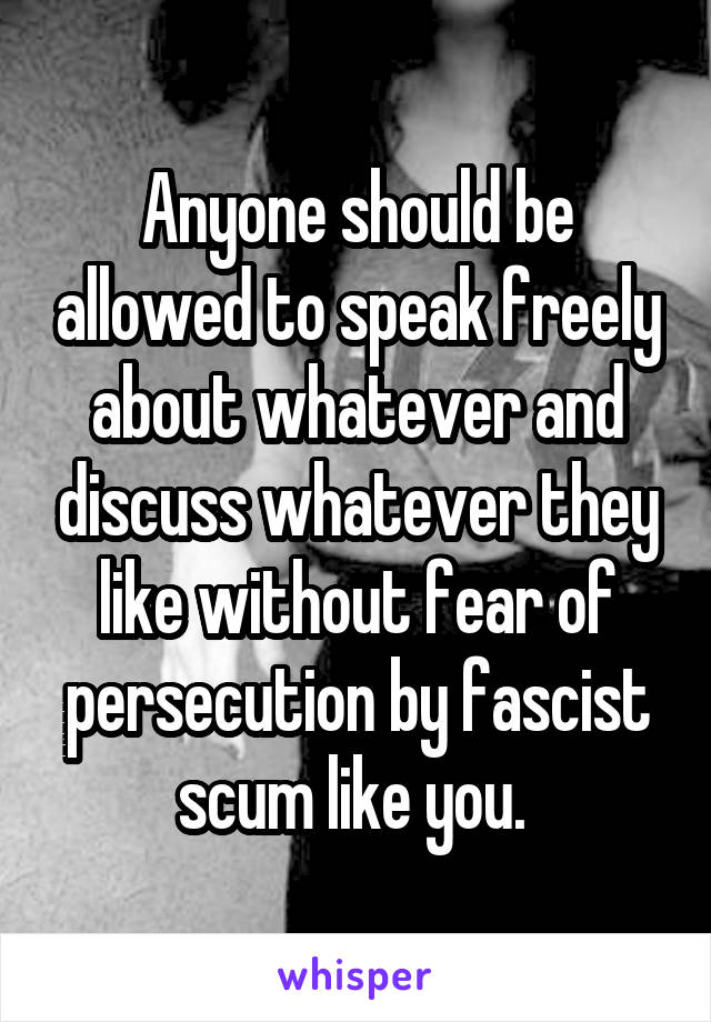 Anyone should be allowed to speak freely about whatever and discuss whatever they like without fear of persecution by fascist scum like you. 
