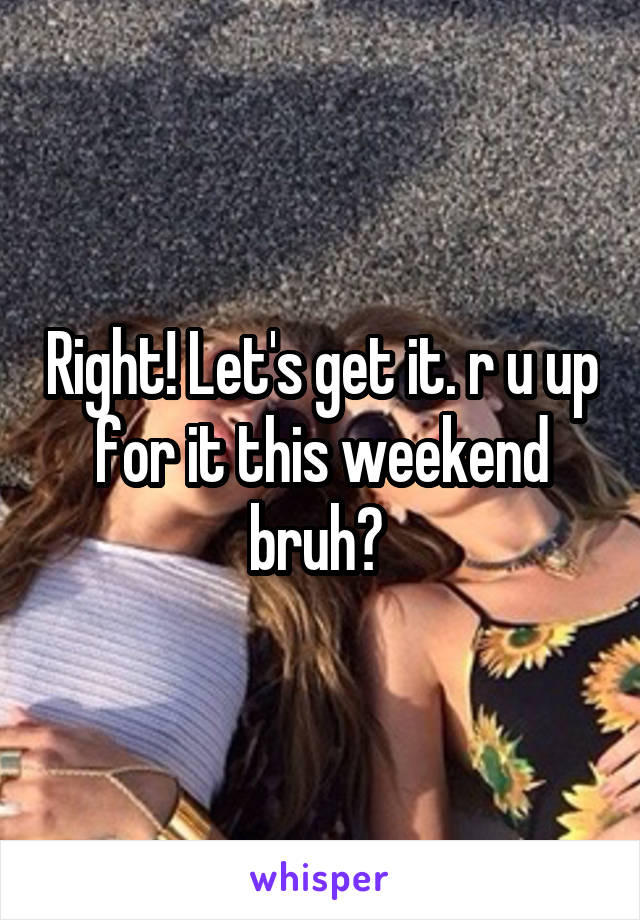 Right! Let's get it. r u up for it this weekend bruh? 