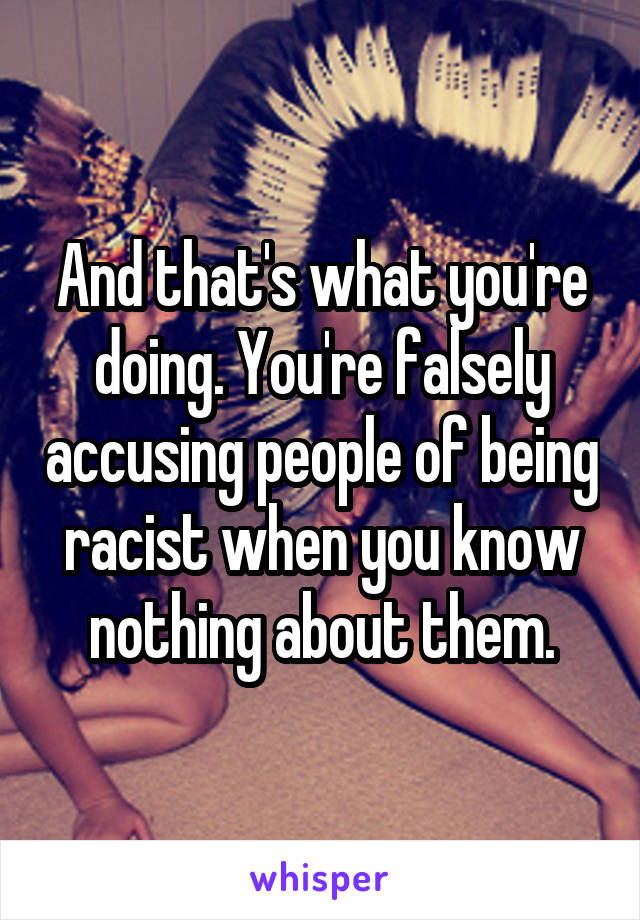 And that's what you're doing. You're falsely accusing people of being racist when you know nothing about them.