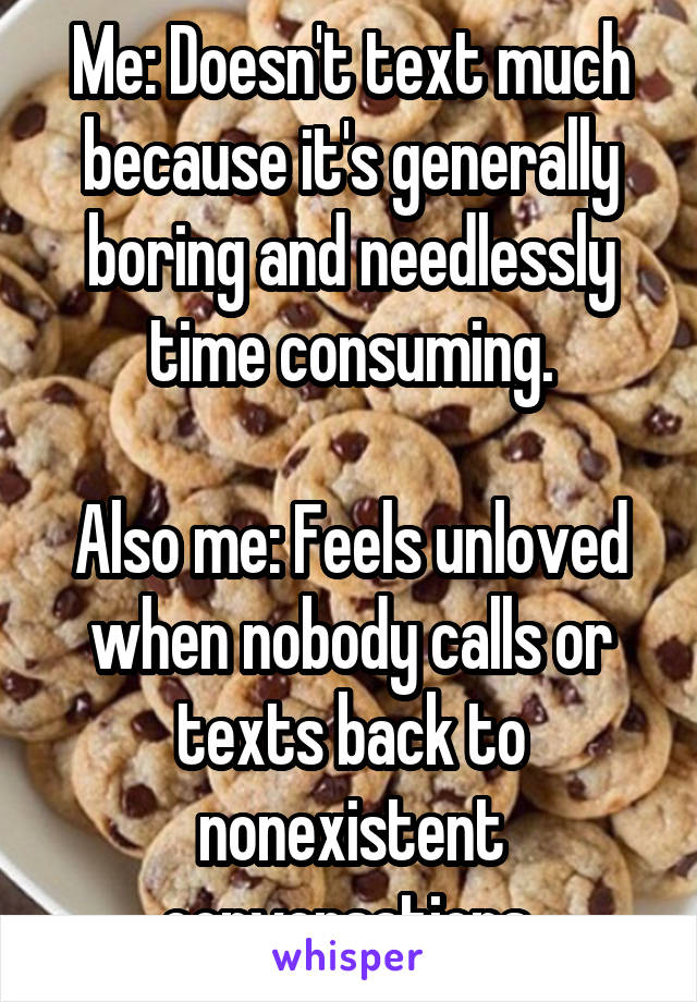 Me: Doesn't text much because it's generally boring and needlessly time consuming.

Also me: Feels unloved when nobody calls or texts back to nonexistent conversations.