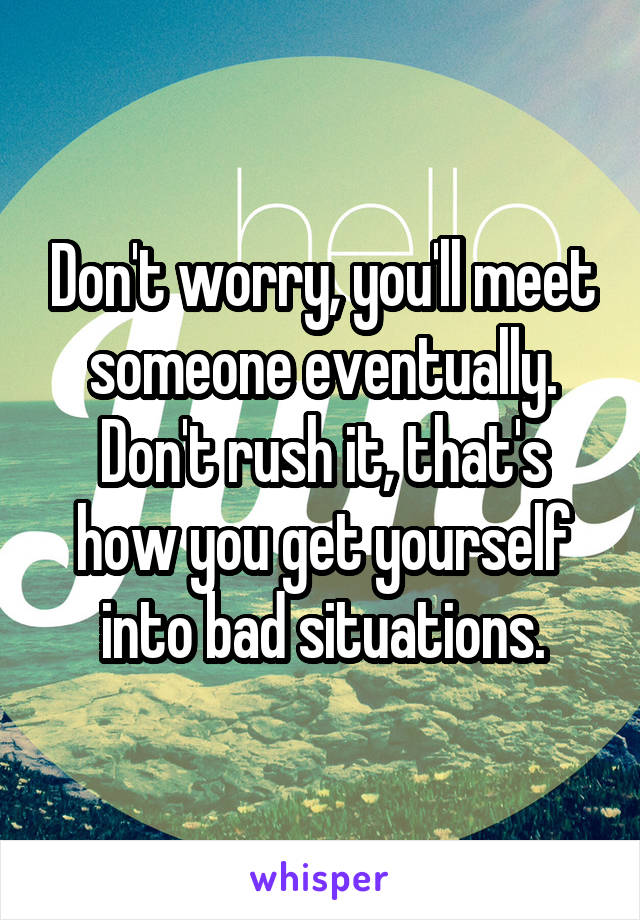 Don't worry, you'll meet someone eventually. Don't rush it, that's how you get yourself into bad situations.