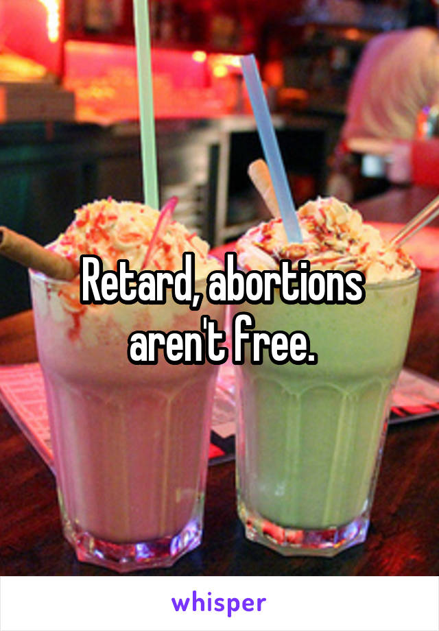 Retard, abortions aren't free.