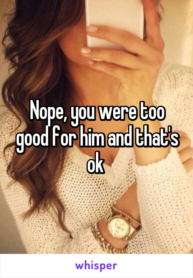 Nope, you were too good for him and that's ok 