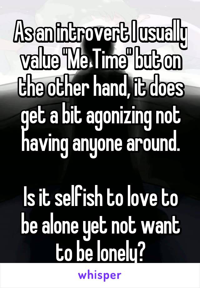 As an introvert I usually value "Me Time" but on the other hand, it does get a bit agonizing not having anyone around.

Is it selfish to love to be alone yet not want to be lonely?