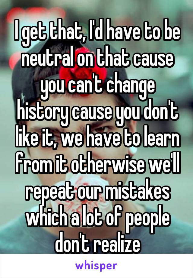 I get that, I'd have to be neutral on that cause you can't change history cause you don't like it, we have to learn from it otherwise we'll repeat our mistakes which a lot of people don't realize