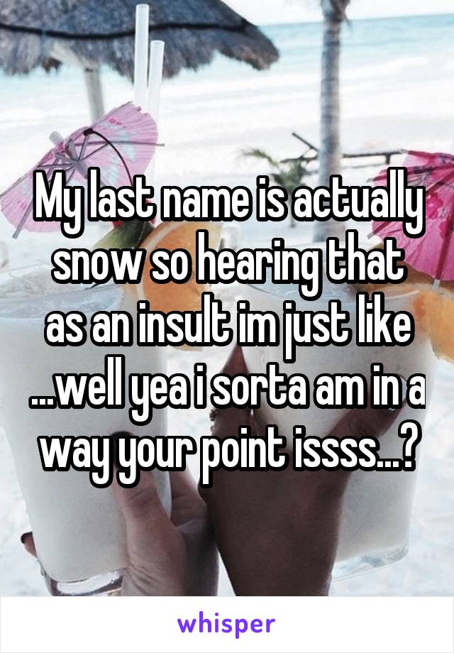 My last name is actually snow so hearing that as an insult im just like ...well yea i sorta am in a way your point issss...?