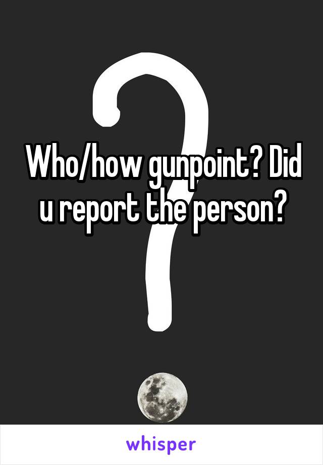 Who/how gunpoint? Did u report the person?

