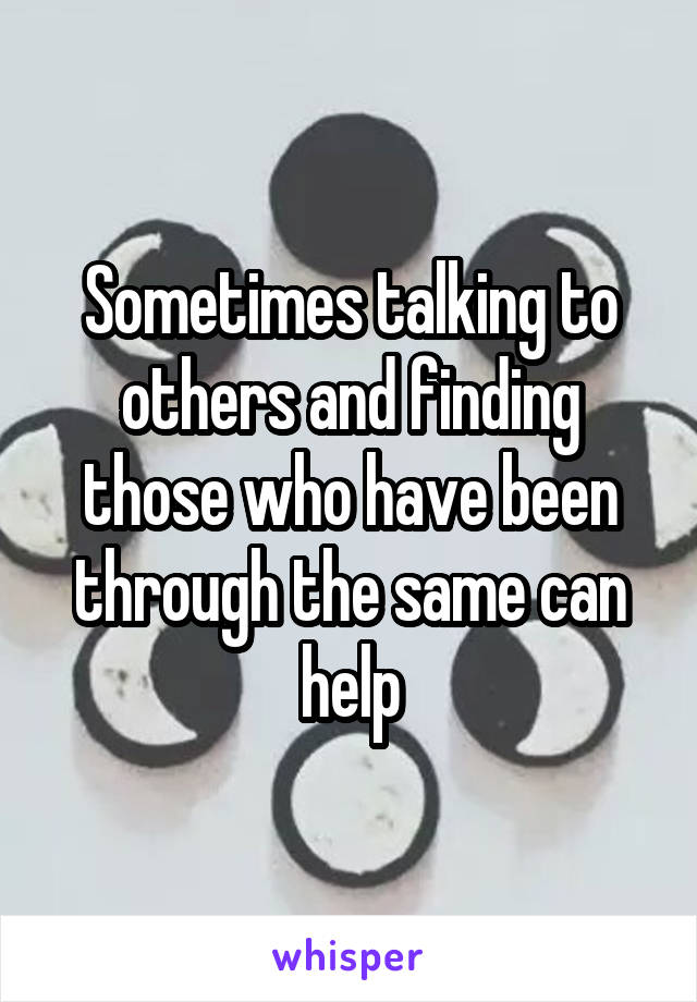Sometimes talking to others and finding those who have been through the same can help