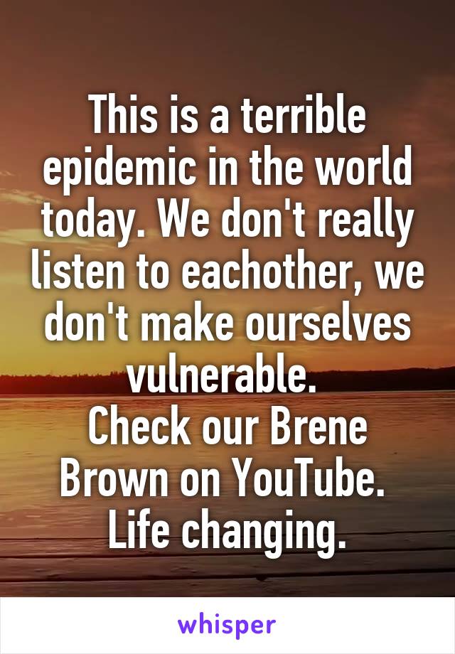 This is a terrible epidemic in the world today. We don't really listen to eachother, we don't make ourselves vulnerable. 
Check our Brene Brown on YouTube. 
Life changing.