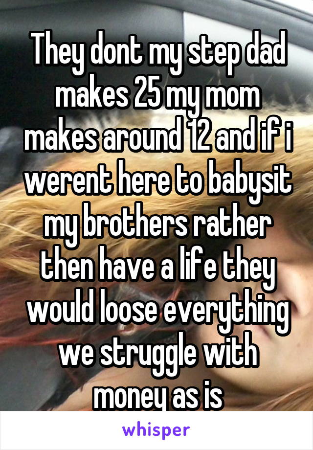 They dont my step dad makes 25 my mom makes around 12 and if i werent here to babysit my brothers rather then have a life they would loose everything we struggle with money as is