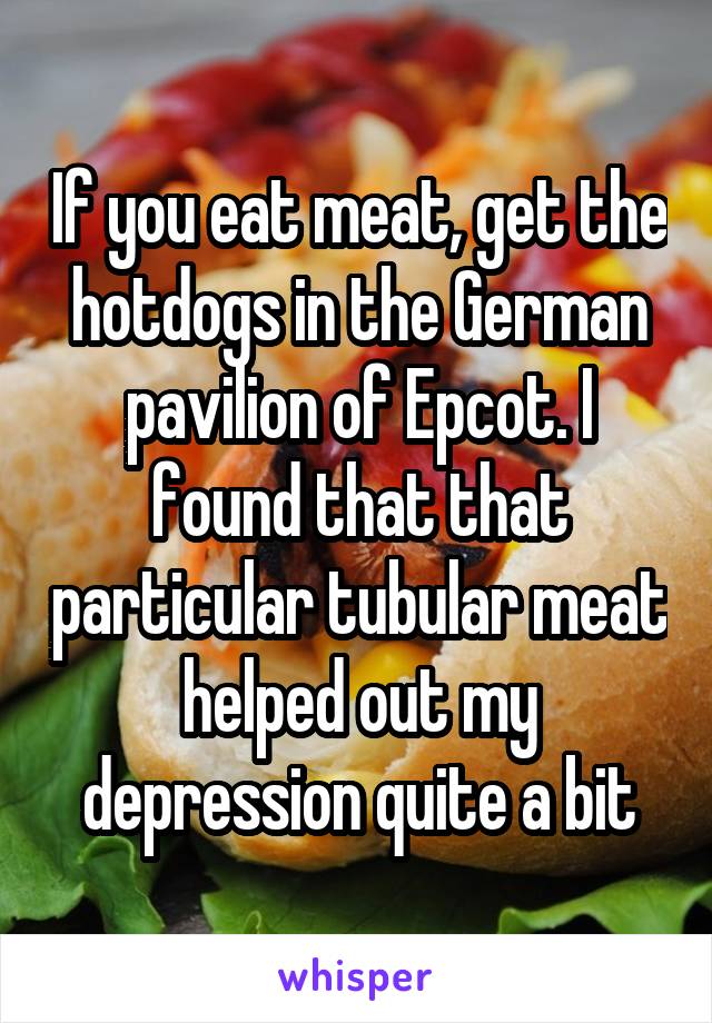 If you eat meat, get the hotdogs in the German pavilion of Epcot. I found that that particular tubular meat helped out my depression quite a bit
