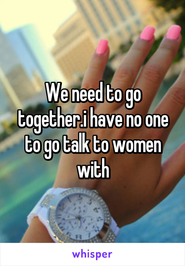 We need to go together.i have no one to go talk to women with