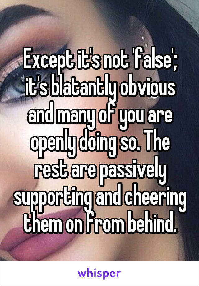 Except it's not 'false'; it's blatantly obvious and many of you are openly doing so. The rest are passively supporting and cheering them on from behind.
