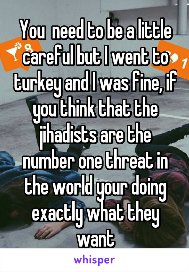 You  need to be a little careful but I went to turkey and I was fine, if you think that the jihadists are the number one threat in the world your doing exactly what they want