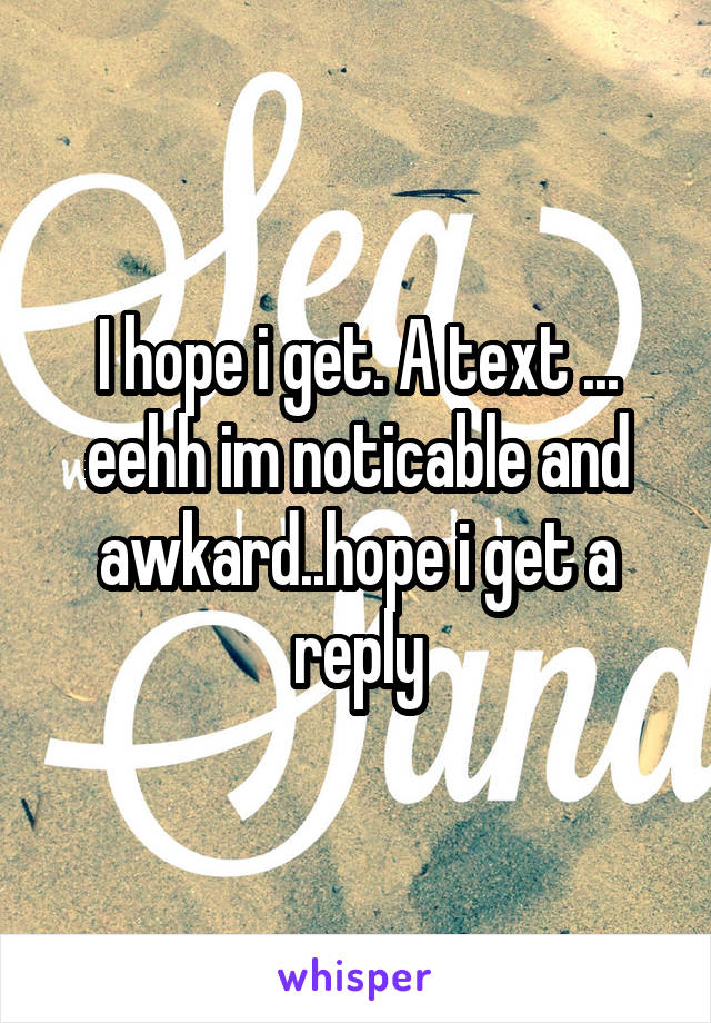 I hope i get. A text ... eehh im noticable and awkard..hope i get a reply
