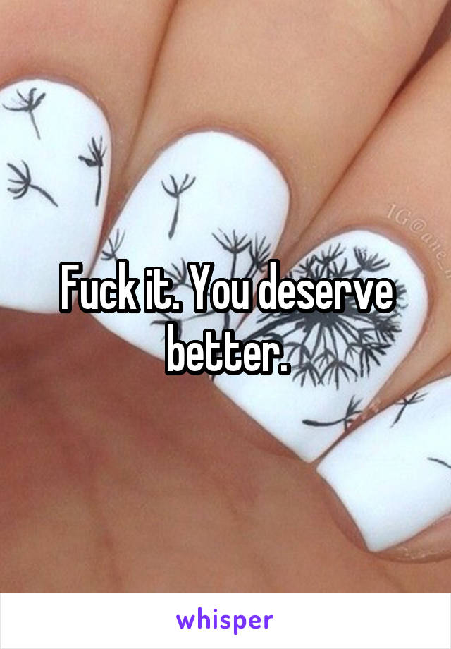 Fuck it. You deserve better.