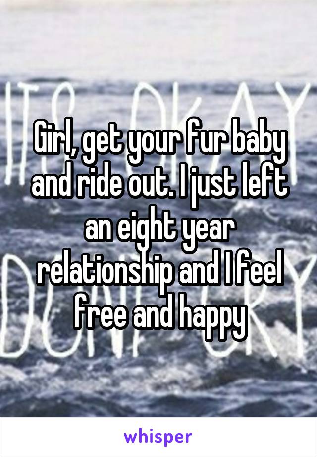 Girl, get your fur baby and ride out. I just left an eight year relationship and I feel free and happy