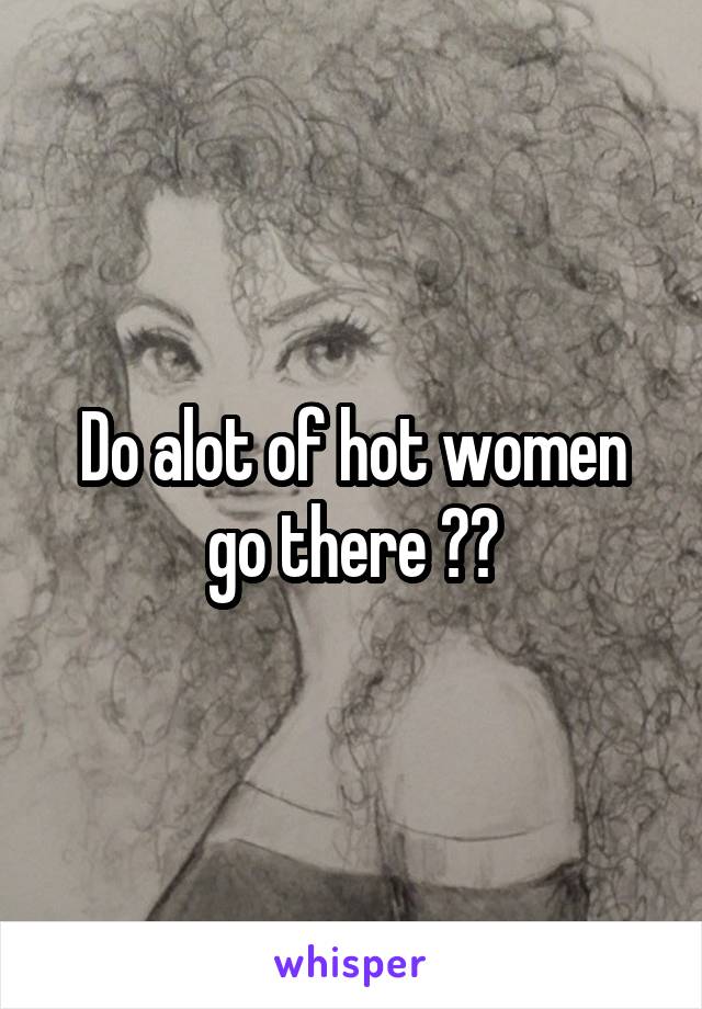 Do alot of hot women go there ??