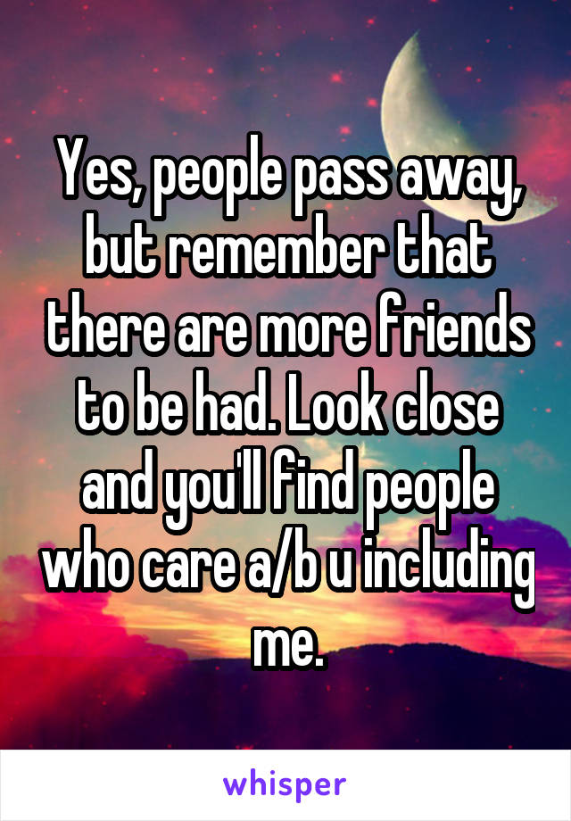 Yes, people pass away, but remember that there are more friends to be had. Look close and you'll find people who care a/b u including me.