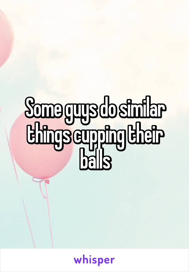 Some guys do similar things cupping their balls