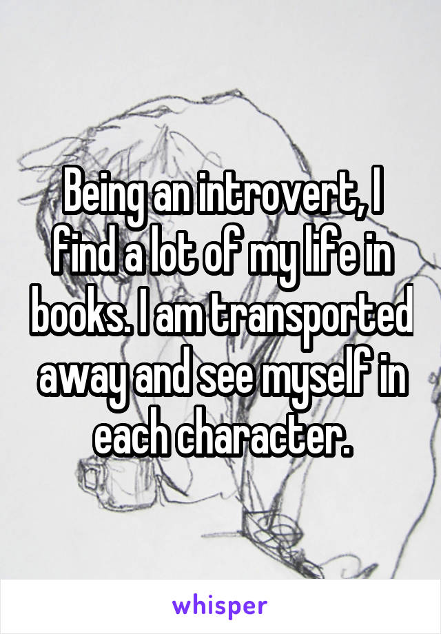 Being an introvert, I find a lot of my life in books. I am transported away and see myself in each character.