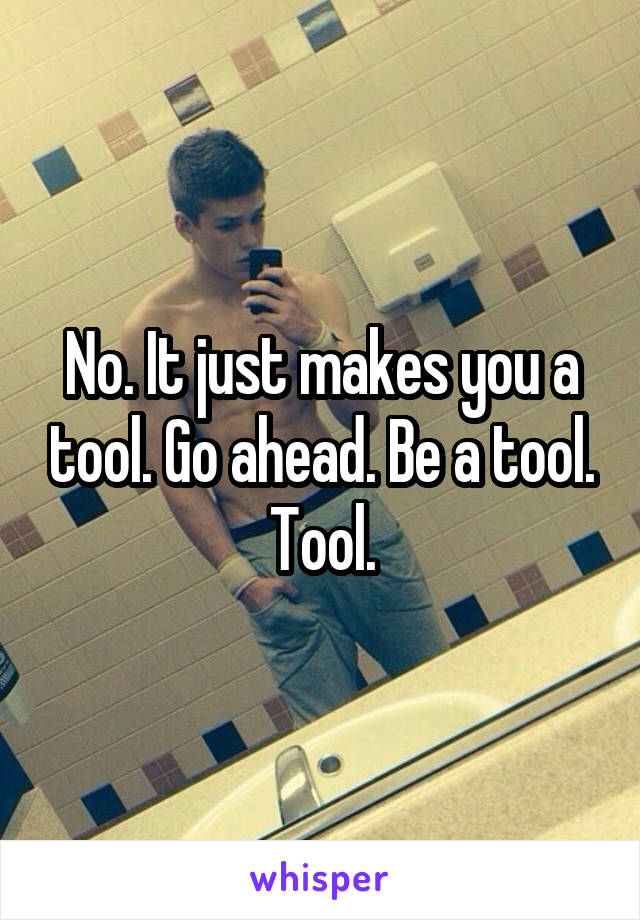 No. It just makes you a tool. Go ahead. Be a tool. Tool.