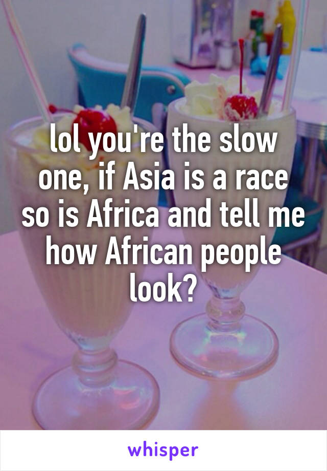 lol you're the slow one, if Asia is a race so is Africa and tell me how African people look?
