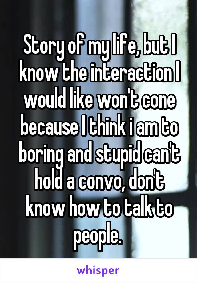 Story of my life, but I know the interaction I would like won't cone because I think i am to boring and stupid can't hold a convo, don't know how to talk to people. 