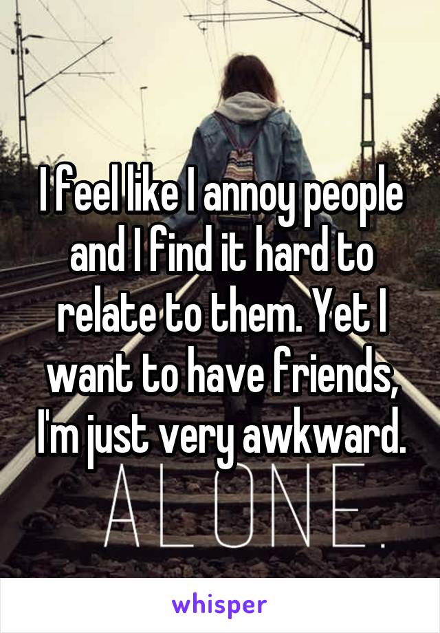 I feel like I annoy people and I find it hard to relate to them. Yet I want to have friends, I'm just very awkward.