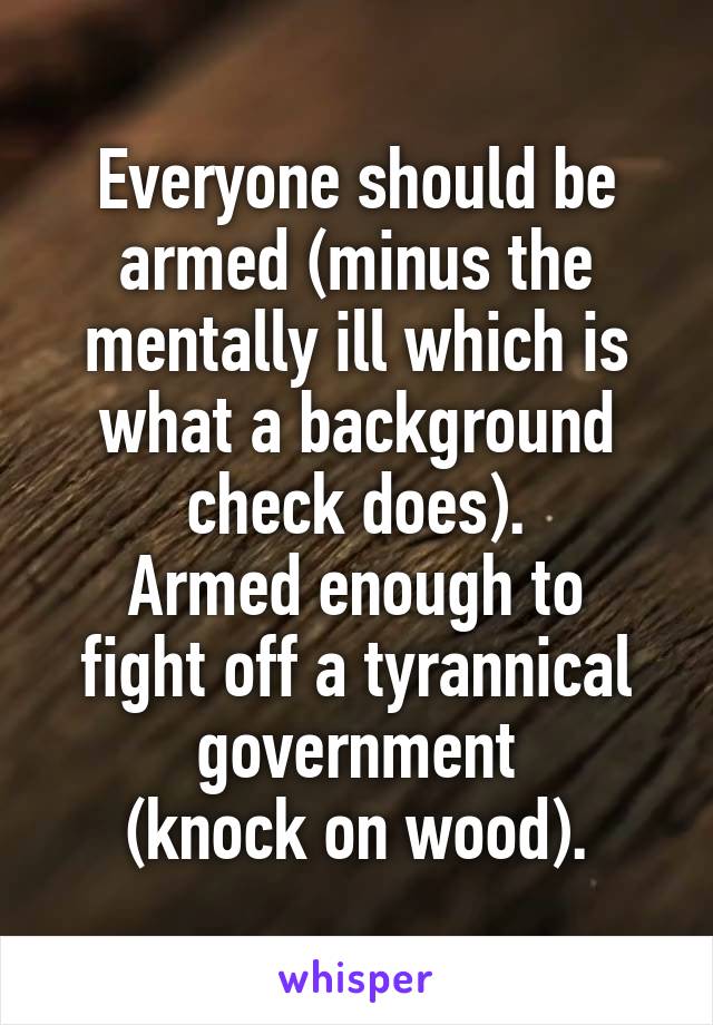 Everyone should be armed (minus the mentally ill which is what a background check does).
Armed enough to fight off a tyrannical government
(knock on wood).