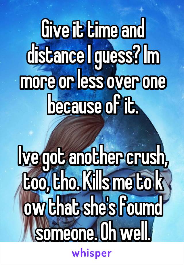 Give it time and distance I guess? Im more or less over one because of it.

Ive got another crush, too, tho. Kills me to k ow that she's foumd someone. Oh well.