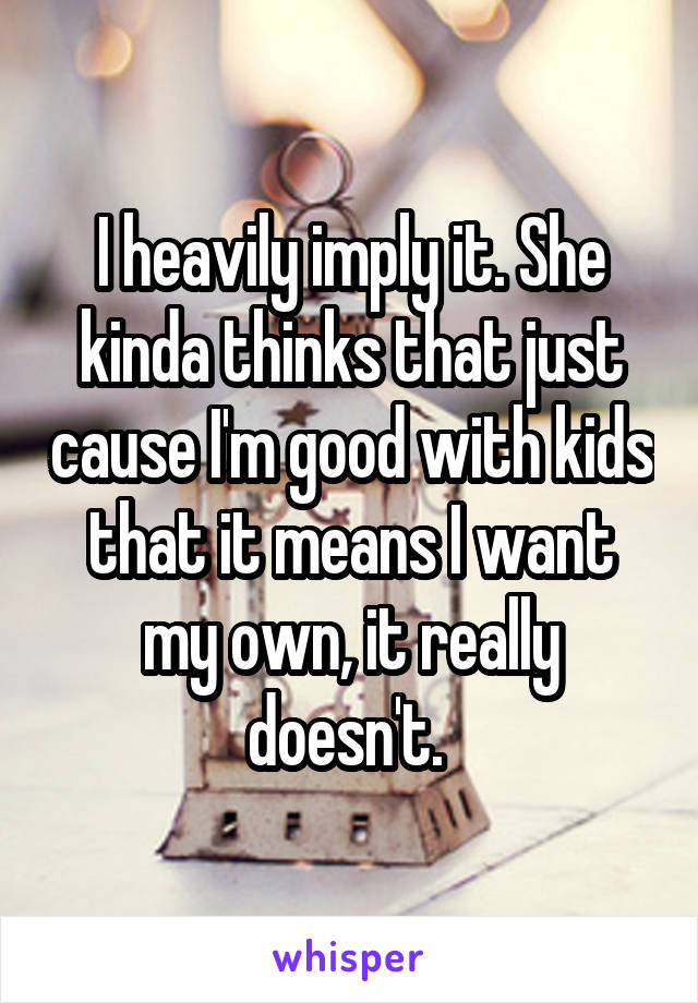 I heavily imply it. She kinda thinks that just cause I'm good with kids that it means I want my own, it really doesn't. 