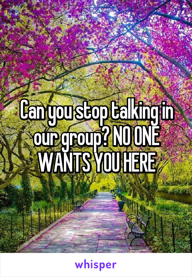 Can you stop talking in our group? NO ONE WANTS YOU HERE