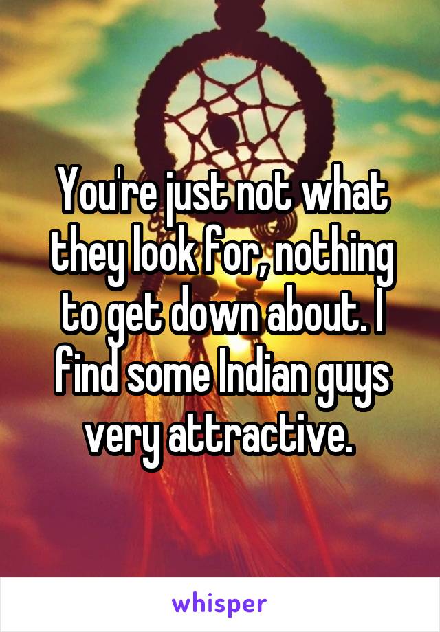You're just not what they look for, nothing to get down about. I find some Indian guys very attractive. 