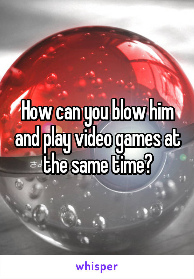 How can you blow him and play video games at the same time?