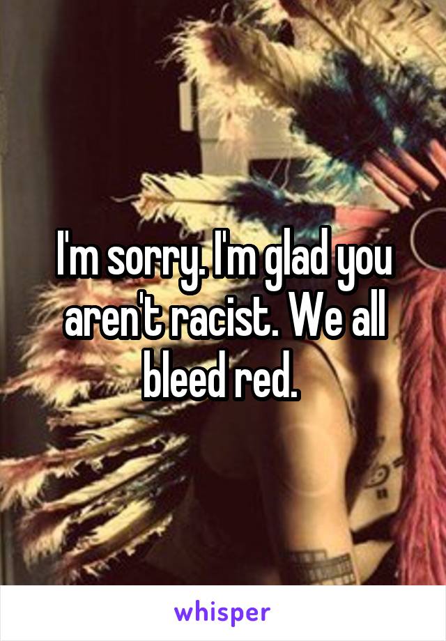 I'm sorry. I'm glad you aren't racist. We all bleed red. 