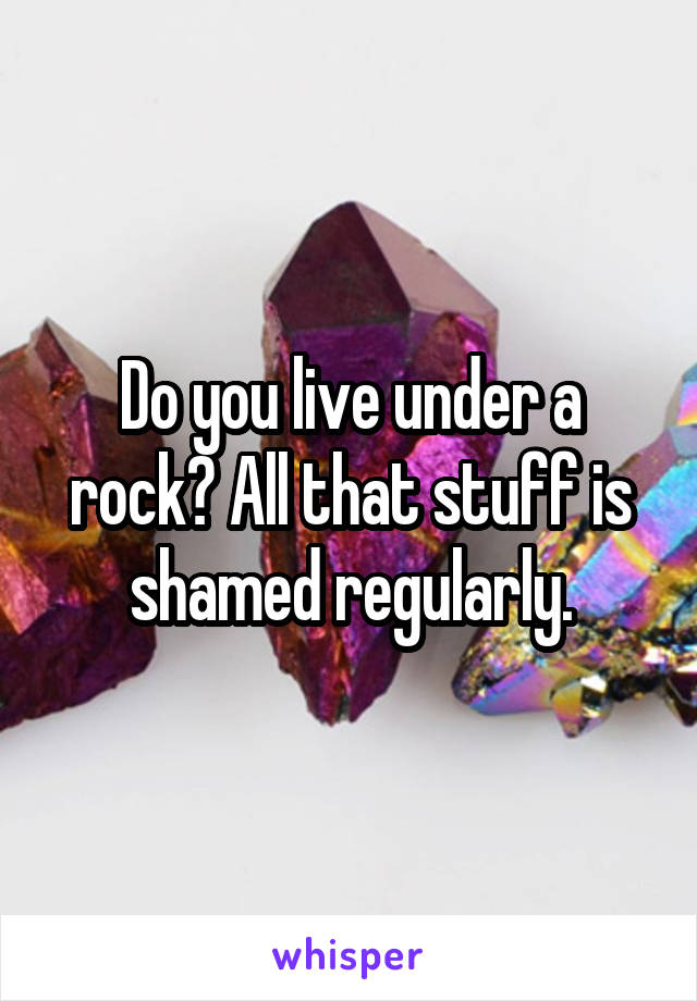 Do you live under a rock? All that stuff is shamed regularly.