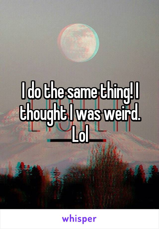 I do the same thing! I thought I was weird. Lol