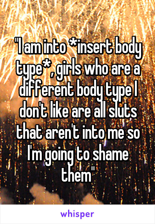 "I am into *insert body type*, girls who are a different body type I don't like are all sluts that aren't into me so I'm going to shame them"