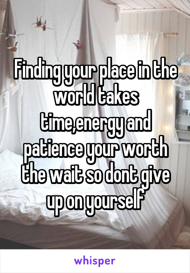 Finding your place in the world takes time,energy and patience your worth the wait so dont give up on yourself