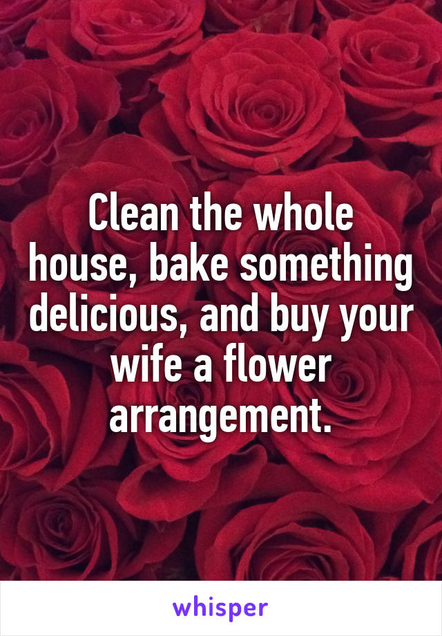 Clean the whole house, bake something delicious, and buy your wife a flower arrangement.