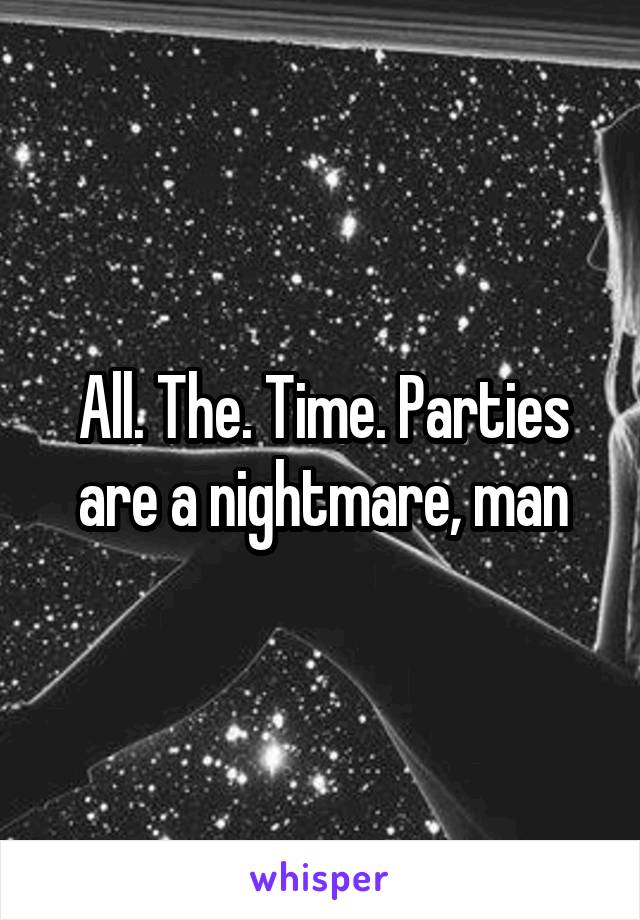 All. The. Time. Parties are a nightmare, man