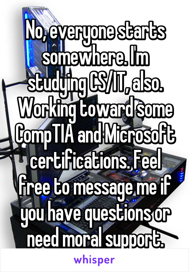 No, everyone starts somewhere. I'm studying CS/IT, also. Working toward some CompTIA and Microsoft certifications. Feel free to message me if you have questions or need moral support.