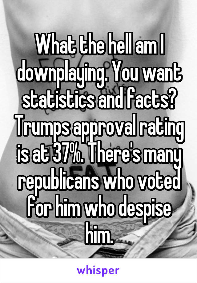 What the hell am I downplaying. You want statistics and facts? Trumps approval rating is at 37%. There's many republicans who voted for him who despise him.