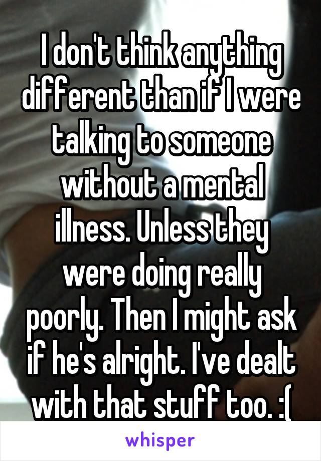 I don't think anything different than if I were talking to someone without a mental illness. Unless they were doing really poorly. Then I might ask if he's alright. I've dealt with that stuff too. :(